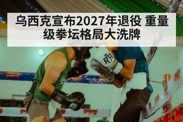乌西克宣布2027年退役 重量级拳坛格局大洗牌